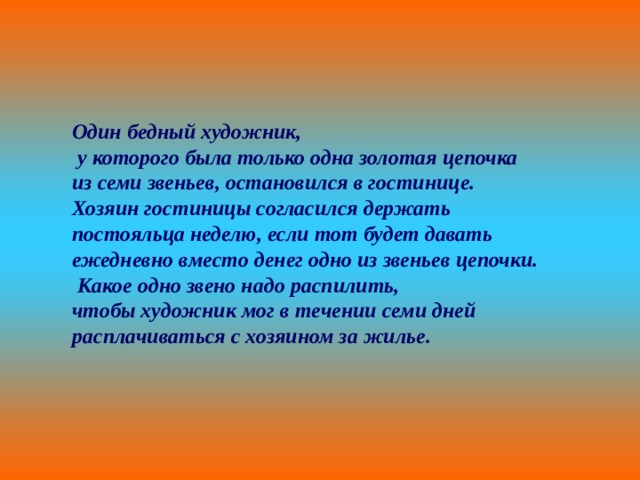 Один бедный художник,  у которого была только одна золотая цепочка из семи звеньев, остановился в гостинице. Хозяин гостиницы согласился держать постояльца неделю, если тот будет давать ежедневно вместо денег одно из звеньев цепочки.  Какое одно звено надо распилить, чтобы художник мог в течении семи дней расплачиваться с хозяином за жилье. 