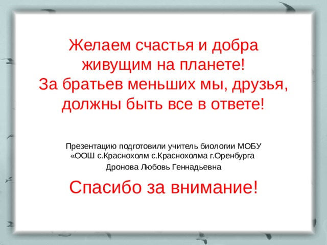 Желаем счастья и добра  живущим на планете!  За братьев меньших мы, друзья, должны быть все в ответе! Презентацию подготовили учитель биологии МОБУ «ООШ с.Краснохолм с.Краснохолма г.Оренбурга Дронова Любовь Геннадьевна Спасибо за внимание! 