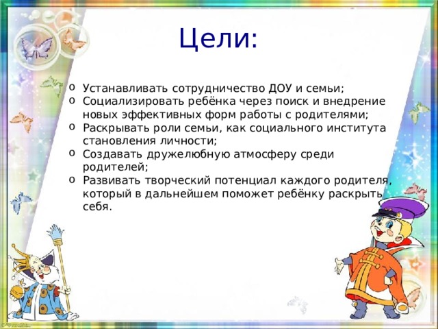 Цели: Устанавливать сотрудничество ДОУ и семьи; Социализировать ребёнка через поиск и внедрение новых эффективных форм работы с родителями; Раскрывать роли семьи, как социального института становления личности; Создавать дружелюбную атмосферу среди родителей; Развивать творческий потенциал каждого родителя, который в дальнейшем поможет ребёнку раскрыть себя. 