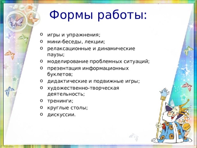 Формы работы: игры и упражнения; мини-беседы, лекции; релаксационные и динамические паузы; моделирование проблемных ситуаций; презентация информационных буклетов; дидактические и подвижные игры; художественно-творческая деятельность; тренинги; круглые столы; дискуссии. 