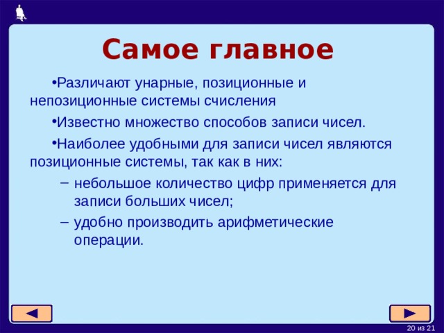 Самое главное Различают унарные, позиционные и непозиционные системы счисления Известно множество способов записи чисел. Наиболее удобными для записи чисел являются позиционные системы, так как в них: небольшое количество цифр применяется для записи больших чисел; удобно производить арифметические операции. небольшое количество цифр применяется для записи больших чисел; удобно производить арифметические операции. 