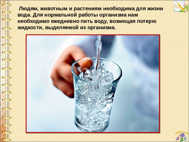  Людям, животным и растениям необходима для жизни вода. Для нормальной работы организма нам необходимо ежедневно пить воду, возмещая потерю жидкости, выделяемой из организма. 