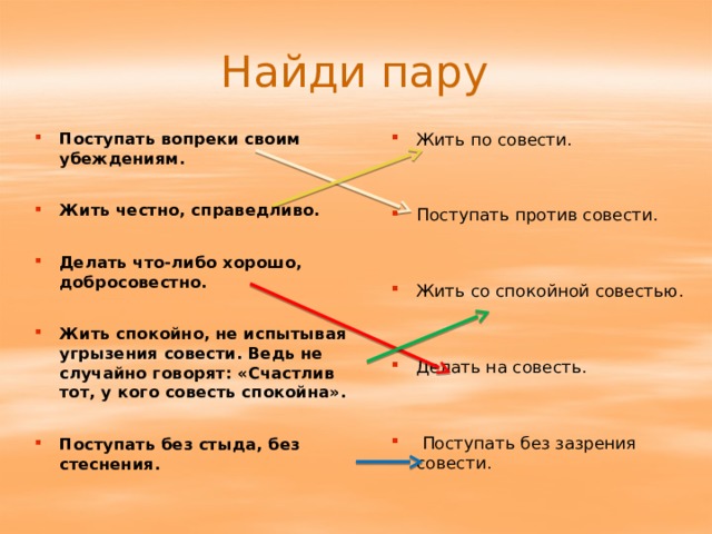 Найди пару Поступать вопреки своим убеждениям. Жить честно, справедливо. Делать что-либо хорошо, добросовестно. Жить спокойно, не испытывая угрызения совести. Ведь не случайно говорят: «Счастлив тот, у кого совесть спокойна». Поступать без стыда, без стеснения. Жить по совести. Поступать против совести. Жить со спокойной совестью. Делать на совесть.  Поступать без зазрения совести. 