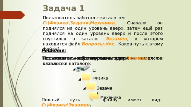 Задача 1 Пользователь работал с каталогом C:\Физика\Задачи\Механика . Сначала он поднялся на один уровень вверх, затем ещё раз поднялся на один уровень вверх и после этого спустился в каталог Экзамен , в котором находится файл Вопросы.doc . Каков путь к этому файлу? Решение:  Поднявшись ещё на один уровень вверх он оказался в каталоге: Поднявшись на один уровень вверх он оказался в каталоге: Пользователь работал с каталогом После этого он спустился в каталог Экзамен : C: Физика Задачи Экзамен Механика Полный путь к файлу имеет вид: C:\Физика\Экзамен . 