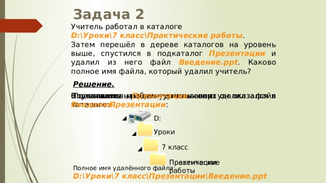 Задача 2 Учитель работал в каталоге D:\Уроки\7 класс\Практические работы . Затем перешёл в дереве каталогов на уровень выше, спустился в подкаталог Презентации и удалил из него файл Введение.ppt . Каково полное имя файла, который удалил учитель? Решение.  Пользователь работал с каталогом: В каталоге Презентации он удалил файл Введение. Спустившись на один уровень вниз он оказался в каталоге Презентации : Поднявшись на один уровень вверх он оказался в каталоге: D: Уроки 7 класс Практические работы Презентации Полное имя удалённого файла: D:\Уроки\7 класс\Презентации\Введение.ppt 