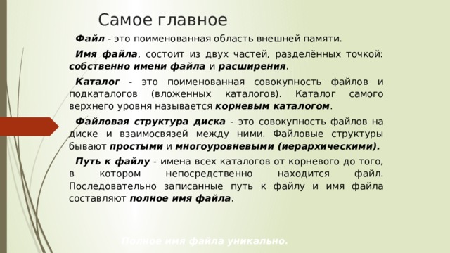 Самое главное Файл - это поименованная область внешней памяти. Имя файла , состоит из двух частей, разделённых точкой: собственно имени файла  и  расширения . Каталог - это поименованная совокупность файлов и подкаталогов (вложенных каталогов). Каталог самого верхнего уровня называется корневым каталогом . Файловая структура диска - это совокупность файлов на диске и взаимосвязей между ними. Файловые структуры бывают простыми и многоуровневыми (иерархическими). Путь к файлу - имена всех каталогов от корневого до того, в котором непосредственно находится файл. Последовательно записанные путь к файлу и имя файла составляют полное имя файла .  Полное имя файла уникально. 