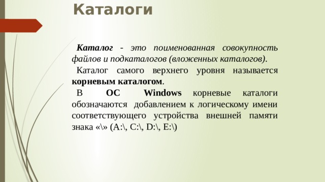 Каталоги Каталог - это поименованная совокупность файлов и подкаталогов (вложенных каталогов). Каталог самого верхнего уровня называется корневым каталогом . В ОС Windows корневые каталоги обозначаются добавлением к логическому имени соответствующего устройства внешней памяти знака «\» (А:\, C:\, D:\, E:\) 