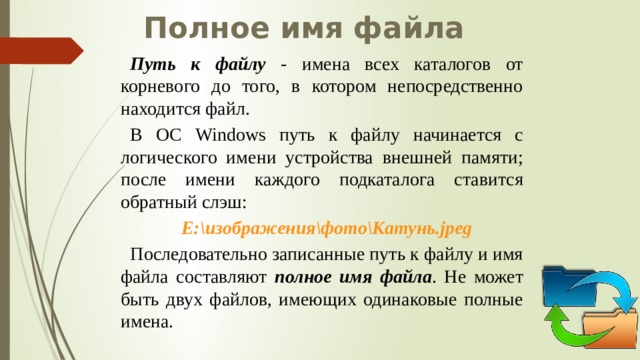 Полное имя файла Путь к файлу - имена всех каталогов от корневого до того, в котором непосредственно находится файл. В ОС Windows путь к файлу начинается с логического имени устройства внешней памяти; после имени каждого подкаталога ставится обратный слэш: Е:\изображения\фото\Катунь.jpeg Последовательно записанные путь к файлу и имя файла составляют полное имя файла . Не может быть двух файлов, имеющих одинаковые полные имена. 
