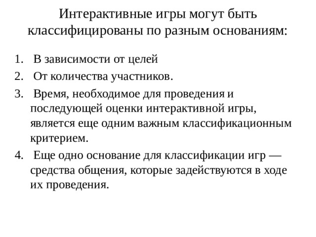 Интерактивные игры могут быть классифицированы по разным основаниям:    В зависимости от целей  От количества участников.  Время, необходимое для проведения и последующей оценки интерактивной игры, является еще одним важным классификационным критерием.  Еще одно основание для классификации игр — средства общения, которые задействуются в ходе их проведения. 