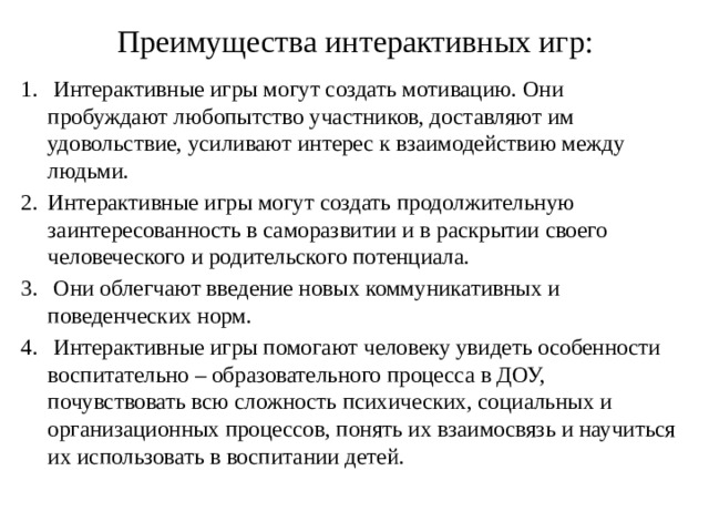 Преимущества интерактивных игр:     Интерактивные игры могут создать мотивацию. Они пробуждают любопытство участников, доставляют им удовольствие, усиливают интерес к взаимодействию между людьми. Интерактивные игры могут создать продолжительную заинтересованность в саморазвитии и в раскрытии своего человеческого и родительского потенциала.  Они облегчают введение новых коммуникативных и поведенческих норм.  Интерактивные игры помогают человеку увидеть особенности воспитательно – образовательного процесса в ДОУ, почувствовать всю сложность психических, социальных и организационных процессов, понять их взаимосвязь и научиться их использовать в воспитании детей. 