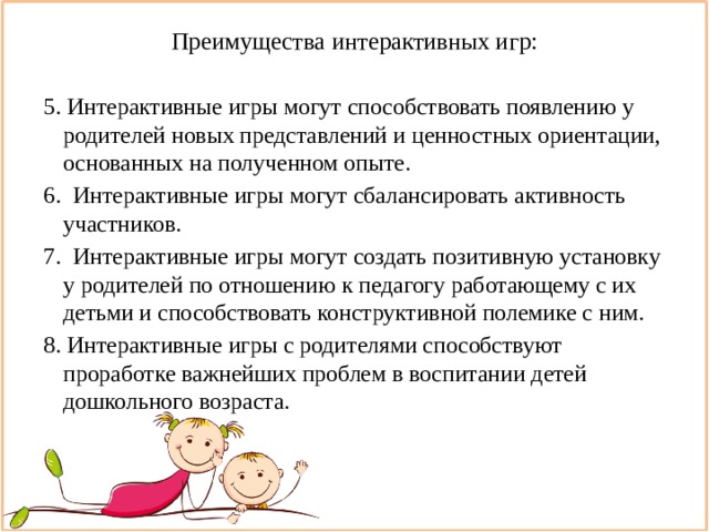Преимущества интерактивных игр:   5. Интерактивные игры могут способствовать появлению у родителей новых представлений и ценностных ориентации, основанных на полученном опыте. 6. Интерактивные игры могут сбалансировать активность участников. 7. Интерактивные игры могут создать позитивную установку у родителей по отношению к педагогу работающему с их детьми и способствовать конструктивной полемике с ним. 8. Интерактивные игры с родителями способствуют проработке важнейших проблем в воспитании детей дошкольного возраста. 