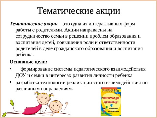 Тематические акции Тематические акции  – это одна из интерактивных форм работы с родителями. Акции направлены на сотрудничество семьи в решении проблем образования и воспитания детей, повышения роли и ответственности родителей в деле гражданского образования и воспитания ребёнка. Основные цели:  формирование системы педагогического взаимодействия ДОУ и семьи в интересах развития личности ребенка разработка технологии реализации этого взаимодействия по различным направлениям. 