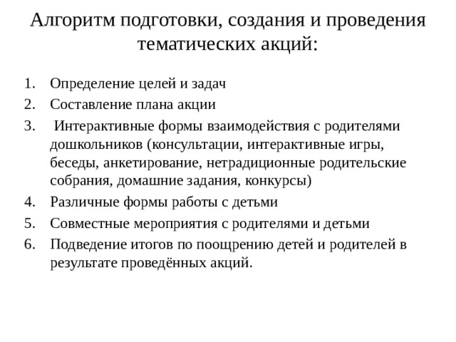 Алгоритм подготовки, создания и проведения тематических акций:   Определение целей и задач Составление плана акции  Интерактивные формы взаимодействия с родителями дошкольников (консультации, интерактивные игры, беседы, анкетирование, нетрадиционные родительские собрания, домашние задания, конкурсы) Различные формы работы с детьми Совместные мероприятия с родителями и детьми Подведение итогов по поощрению детей и родителей в результате проведённых акций. 