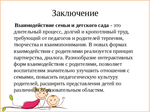 Заключение  Взаимодействие семьи и детского сада - это длительный процесс, долгий и кропотливый труд, требующий от педагогов и родителей терпения, творчества и взаимопонимания. В новых формах взаимодействия с родителями реализуется принцип партнерства, диалога. Разнообразие интерактивных форм взаимодействия с родителями, позволяет воспитателям значительно улучшить отношения с семьями, повысить педагогическую культуру родителей, расширить представления детей по различным образовательным областям. 