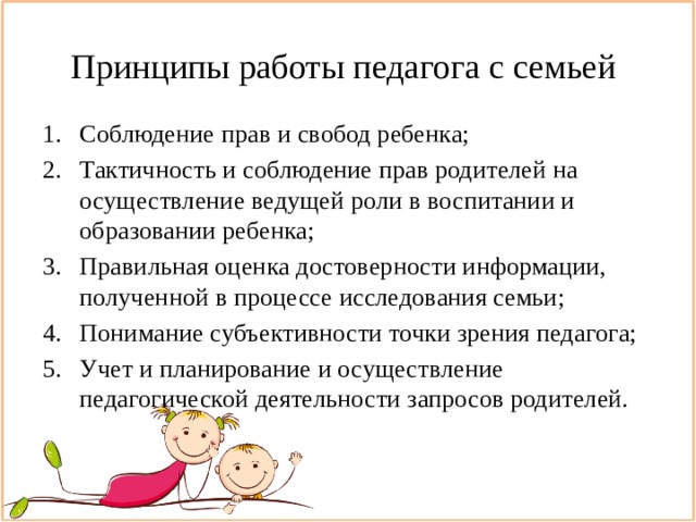 Принципы работы педагога с семьей Соблюдение прав и свобод ребенка; Тактичность и соблюдение прав родителей на осуществление ведущей роли в воспитании и образовании ребенка; Правильная оценка достоверности информации, полученной в процессе исследования семьи; Понимание субъективности точки зрения педагога; Учет и планирование и осуществление педагогической деятельности запросов родителей. 