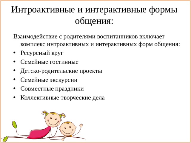 Интроактивные и интерактивные формы общения: Взаимодействие с родителями воспитанников включает комплекс интроактивных и интерактивных форм общения: Ресурсный круг Семейные гостинные Детско-родительские проекты Семейные экскурсии Совместные праздники Коллективные творческие дела 