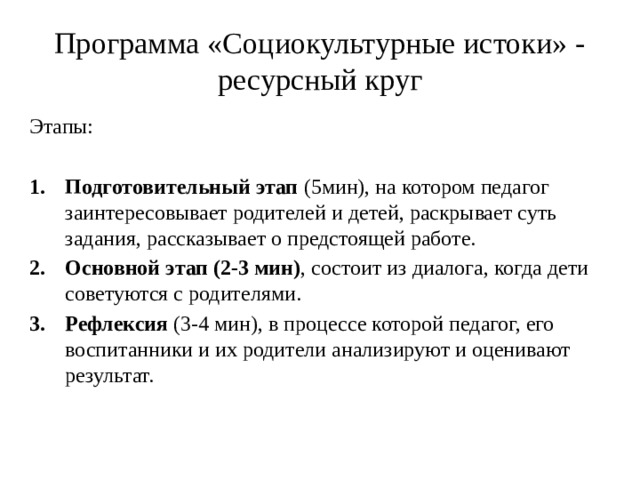 Программа «Социокультурные истоки» - ресурсный круг Этапы: Подготовительный этап (5мин), на котором педагог заинтересовывает родителей и детей, раскрывает суть задания, рассказывает о предстоящей работе. Основной этап (2-3 мин) , состоит из диалога, когда дети советуются с родителями. Рефлексия (3-4 мин), в процессе которой педагог, его воспитанники и их родители анализируют и оценивают результат. 