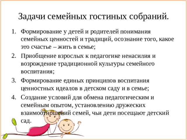 Задачи семейных гостиных собраний. Формирование у детей и родителей понимания семейных ценностей и традиций, осознание того, какое это счастье – жить в семье; Приобщение взрослых к педагогике ненасилия и возрождение традиционной культуры семейного воспитания; Формирование единых принципов воспитания ценностных идеалов в детском саду и в семье; Создание условий для обмена педагогическим и семейным опытом, установлению дружеских взаимоотношений семей, чьи дети посещают детский сад. 
