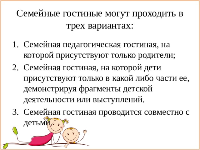 Семейные гостиные могут проходить в трех вариантах: Семейная педагогическая гостиная, на которой присутствуют только родители; Семейная гостиная, на которой дети присутствуют только в какой либо части ее, демонстрируя фрагменты детской деятельности или выступлений. Семейная гостиная проводится совместно с детьми. 