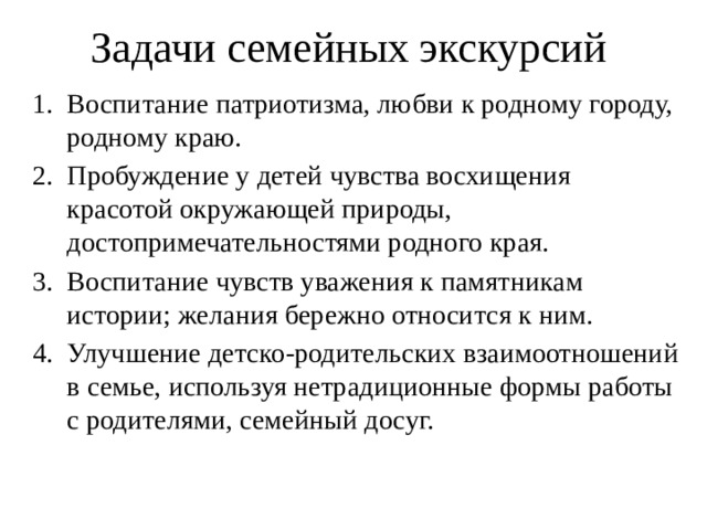 Задачи семейных экскурсий Воспитание патриотизма, любви к родному городу, родному краю. Пробуждение у детей чувства восхищения красотой окружающей природы, достопримечательностями родного края. Воспитание чувств уважения к памятникам истории; желания бережно относится к ним. Улучшение детско-родительских взаимоотношений в семье, используя нетрадиционные формы работы с родителями, семейный досуг. 