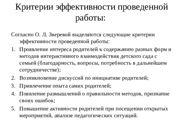 Критерии эффективности проведенной работы: Согласно О. Л. Зверевой выделяются следующие критерии эффективности проведенной работы: Проявление интереса родителей к содержанию разных форм и методов интерактивного взаимодействия детского сада с семьей (благодарность, вопросы, потребность в дальнейшем сотрудничестве); Возникновение дискуссий по инициативе родителей; Привлечение опыта самих родителей; Появление размышлений о правильности методов, признание своих ошибок; Повышение активности родителей при посещении открытых мероприятий, анализе педагогических ситуаций. 