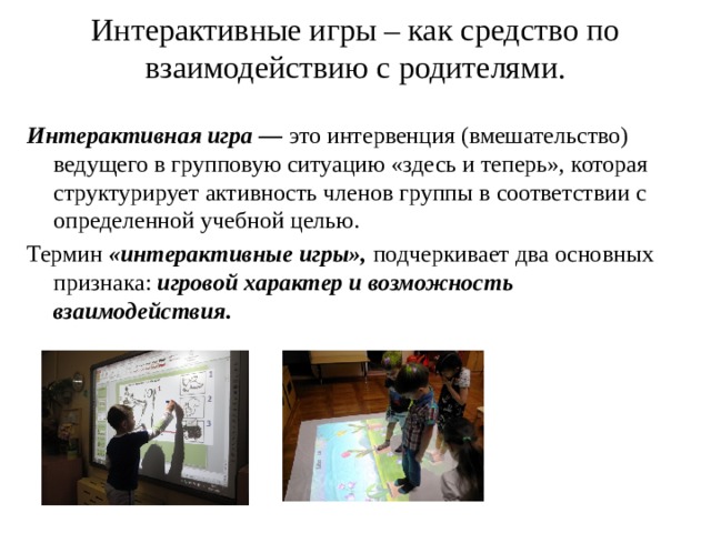Интерактивные игры – как средство по взаимодействию с родителями.   Интерактивная игра —  это интервенция (вмешательство) ведущего в групповую ситуацию «здесь и теперь», которая структурирует активность членов группы в соответствии с определенной учебной целью. Термин  «интерактивные игры»,  подчеркивает два основных признака:  игровой характер и возможность взаимодействия. 