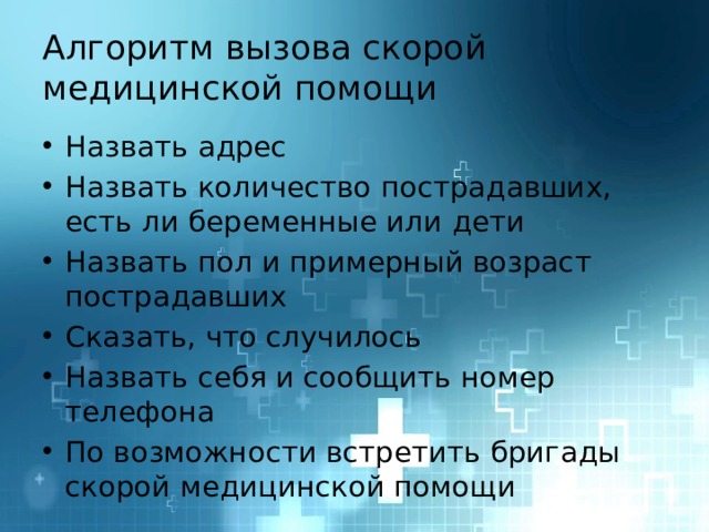 Алгоритм вызова скорой медицинской помощи Назвать адрес Назвать количество пострадавших, есть ли беременные или дети Назвать пол и примерный возраст пострадавших Сказать, что случилось Назвать себя и сообщить номер телефона По возможности встретить бригады скорой медицинской помощи 