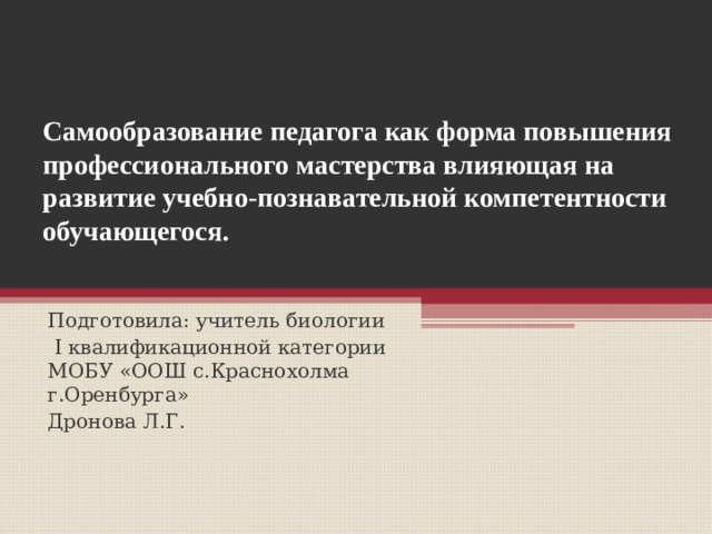 Самообразование педагога как форма повышения профессионального мастерства влияющая на развитие учебно-познавательной компетентности обучающегося.   Подготовила: учитель биологии  I квалификационной категории МОБУ «ООШ с.Краснохолма г.Оренбурга» Дронова Л.Г. 