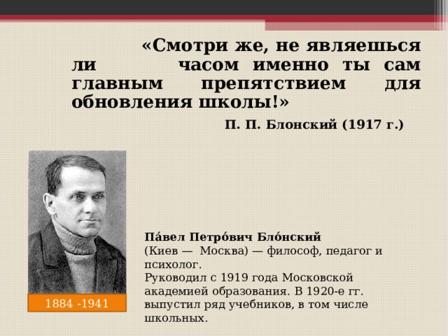  «Смотри же, не являешься ли часом именно ты сам главным препятствием для обновления школы!»  П. П. Блонский (1917 г.)  Па́вел Петро́вич Бло́нский  (Киев — Москва) — философ, педагог и психолог. Руководил с 1919 года Московской академией образования. В 1920-е гг. выпустил ряд учебников, в том числе школьных. 1884 -1941 