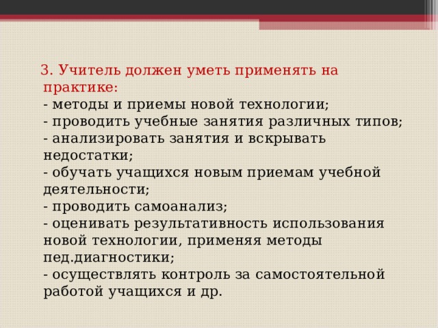  3. Учитель должен уметь применять на практике:  - методы и приемы новой технологии;  - проводить учебные занятия различных типов;  - анализировать занятия и вскрывать недостатки;  - обучать учащихся новым приемам учебной деятельности;  - проводить самоанализ;  - оценивать результативность использования новой технологии, применяя методы пед.диагностики;  - осуществлять контроль за самостоятельной работой учащихся и др. 