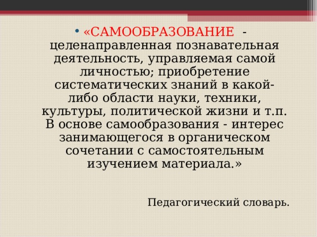 «САМООБРАЗОВАНИЕ - целенаправленная познавательная деятельность, управляемая самой личностью; приобретение систематических знаний в какой-либо области науки, техники, культуры, политической жизни и т.п. В основе самообразования - интерес занимающегося в органическом сочетании с самостоятельным изучением материала.» Педагогический словарь. 