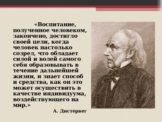  «Воспитание, полученное человеком, закончено, достигло своей цели, когда человек настолько созрел, что обладает силой и волей самого себя образовывать в течение дальнейшей жизни, и знает способ и средства, как он это может осуществить в качестве индивидуума, воздействующего на мир.» А. Дистервег   