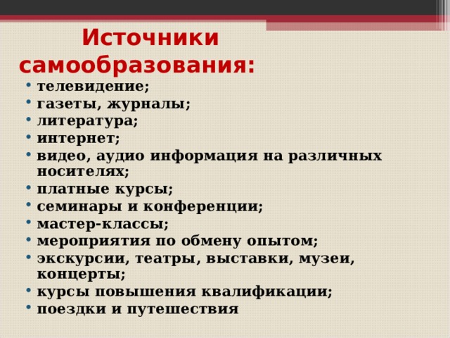    Источники  самообразования:   телевидение; газеты, журналы; литература; интернет; видео, аудио информация на различных носителях; платные курсы; семинары и конференции; мастер-классы; мероприятия по обмену опытом; экскурсии, театры, выставки, музеи, концерты; курсы повышения квалификации; поездки и путешествия  