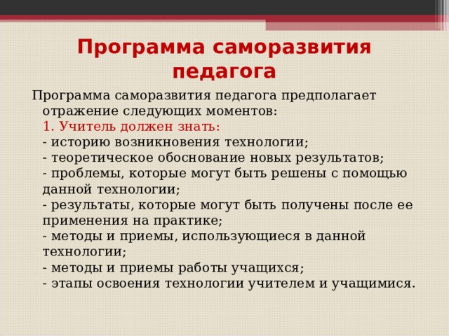 Программа саморазвития педагога Программа саморазвития педагога предполагает отражение следующих моментов:  1. Учитель должен знать:  - историю возникновения технологии;  - теоретическое обоснование новых результатов;  - проблемы, которые могут быть решены с помощью данной технологии;  - результаты, которые могут быть получены после ее применения на практике;  - методы и приемы, использующиеся в данной технологии;  - методы и приемы работы учащихся;  - этапы освоения технологии учителем и учащимися.   