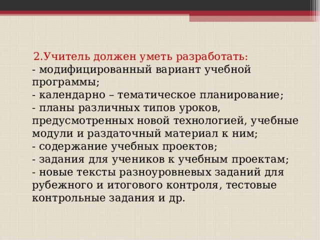  2.Учитель должен уметь разработать:  - модифицированный вариант учебной программы;  - календарно – тематическое планирование;  - планы различных типов уроков, предусмотренных новой технологией, учебные модули и раздаточный материал к ним;  - содержание учебных проектов;  - задания для учеников к учебным проектам;  - новые тексты разноуровневых заданий для рубежного и итогового контроля, тестовые контрольные задания и др.   