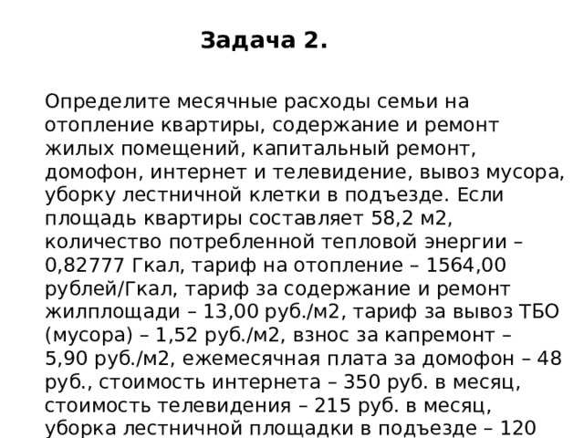 Задача 2. Определите месячные расходы семьи на отопление квартиры, содержание и ремонт жилых помещений, капитальный ремонт, домофон, интернет и телевидение, вывоз мусора, уборку лестничной клетки в подъезде. Если площадь квартиры составляет 58,2 м2, количество потребленной тепловой энергии – 0,82777 Гкал, тариф на отопление – 1564,00 рублей/Гкал, тариф за содержание и ремонт жилплощади – 13,00 руб./м2, тариф за вывоз ТБО (мусора) – 1,52 руб./м2, взнос за капремонт – 5,90 руб./м2, ежемесячная плата за домофон – 48 руб., стоимость интернета – 350 руб. в месяц, стоимость телевидения – 215 руб. в месяц, уборка лестничной площадки в подъезде – 120 руб. с квартиры в месяц. 