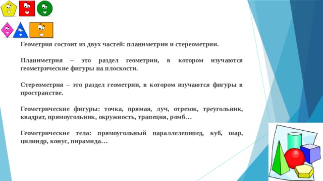 Геометрия состоит из двух частей: планиметрии и стереометрии. Планиметрия – это раздел геометрии, в котором изучаются геометрические фигуры на плоскости. Стереометрия – это раздел геометрии, в котором изучаются фигуры в пространстве. Геометрические фигуры: точка, прямая, луч, отрезок, треугольник, квадрат, прямоугольник, окружность, трапеция, ромб… Геометрические тела: прямоугольный параллелепипед, куб, шар, цилиндр, конус, пирамида… 