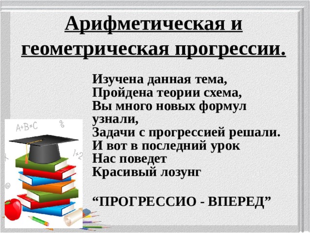 Арифметическая и геометрическая прогрессии.   Изучена данная тема,  Пройдена теории схема,  Вы много новых формул узнали,  Задачи с прогрессией решали.  И вот в последний урок  Нас поведет  Красивый лозунг  “ ПРОГРЕССИО - ВПЕРЕД”  