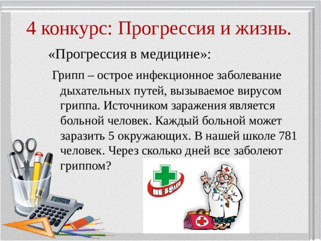 4 конкурс: Прогрессия и жизнь. «Прогрессия в медицине»:  Грипп – острое инфекционное заболевание дыхательных путей, вызываемое вирусом гриппа. Источником заражения является больной человек. Каждый больной может заразить 5 окружающих. В нашей школе 781 человек. Через сколько дней все заболеют гриппом? 
