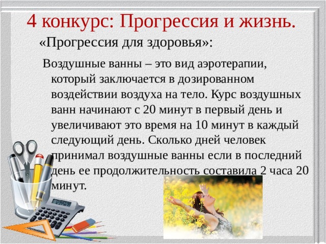 4 конкурс: Прогрессия и жизнь. «Прогрессия для здоровья»:  Воздушные ванны – это вид аэротерапии, который заключается в дозированном воздействии воздуха на тело. Курс воздушных ванн начинают с 20 минут в первый день и увеличивают это время на 10 минут в каждый следующий день. Сколько дней человек принимал воздушные ванны если в последний день ее продолжительность составила 2 часа 20 минут. 