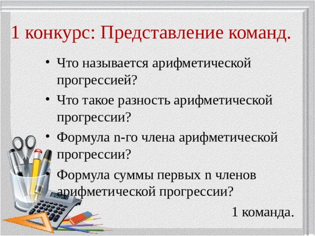1 конкурс: Представление команд. Что называется арифметической прогрессией? Что такое разность арифметической прогрессии? Формула n -го члена арифметической прогрессии? Формула суммы первых n членов арифметической прогрессии? 1 команда. 