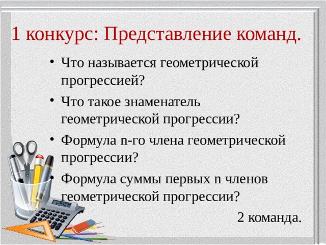 1 конкурс: Представление команд. Что называется геометрической прогрессией? Что такое знаменатель геометрической прогрессии? Формула n -го члена геометрической прогрессии? Формула суммы первых n членов геометрической прогрессии? 2 команда. 