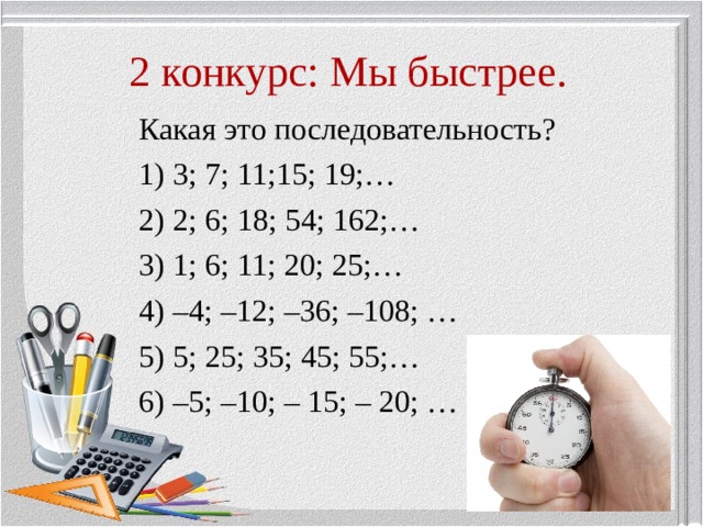 2 конкурс: Мы быстрее. Какая это последовательность? 1) 3; 7; 11;15; 19;… 2) 2; 6; 18; 54; 162;… 3) 1; 6; 11; 20; 25;… 4) –4; –12; –36; –108; … 5) 5; 25; 35; 45; 55;… 6) –5; –10; – 15; – 20; … 
