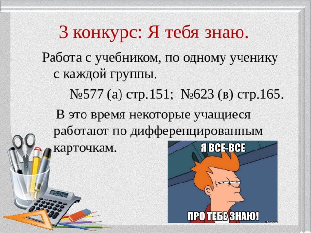 3 конкурс: Я тебя знаю. Работа с учебником, по одному ученику с каждой группы. № 577 (а) стр.151; №623 (в) стр.165.  В это время некоторые учащиеся работают по дифференцированным карточкам. 