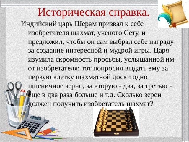 Историческая справка. Индийский царь Шерам призвал к себе изобретателя шахмат, ученого Сету, и предложил, чтобы он сам выбрал себе награду за создание интересной и мудрой игры. Царя изумила скромность просьбы, услышанной им от изобретателя: тот попросил выдать ему за первую клетку шахматной доски одно пшеничное зерно, за вторую - два, за третью - еще в два раза больше и т.д. Сколько зерен должен получить изобретатель шахмат? 