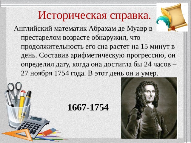 Историческая справка. Английский математик Абрахам де Муавр в престарелом возрасте обнаружил, что продолжительность его сна растет на 15 минут в день. Составив арифметическую прогрессию, он определил дату, когда она достигла бы 24 часов – 27 ноября 1754 года. В этот день он и умер.  1667-1754  