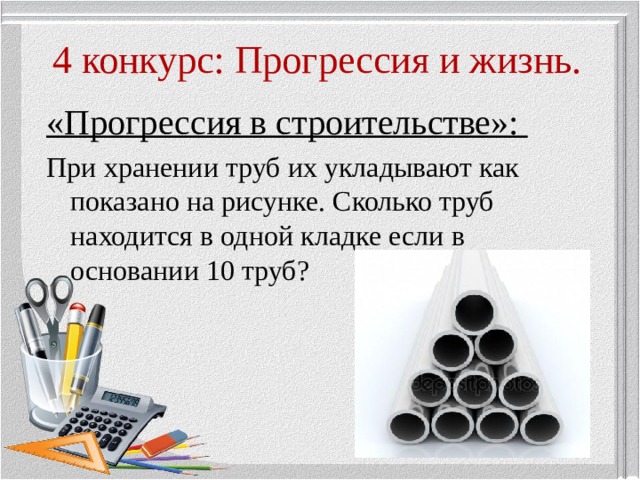 4 конкурс: Прогрессия и жизнь. «Прогрессия в строительстве»: При хранении труб их укладывают как показано на рисунке. Сколько труб находится в одной кладке если в основании 10 труб? 