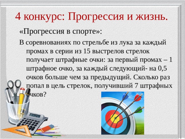 4 конкурс: Прогрессия и жизнь. «Прогрессия в спорте»: В соревнованиях по стрельбе из лука за каждый промах в серии из 15 выстрелов стрелок получает штрафные очки: за первый промах – 1 штрафное очко, за каждый следующий- на 0,5 очков больше чем за предыдущий. Сколько раз попал в цель стрелок, получивший 7 штрафных очков? 
