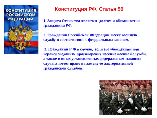 Конституция РФ, Статья 59    1. Защита Отечества является долгом и обязанностью гражданина РФ.   2. Гражданин Российской Федерации несет военную службу в соответствии с федеральным законом.    3. Гражданин Р Ф в случае, если его убеждениям или вероисповеданию противоречит несение военной службы,  а также в иных установленных федеральным законом случаях имеет право на замену ее альтернативной гражданской службой .  