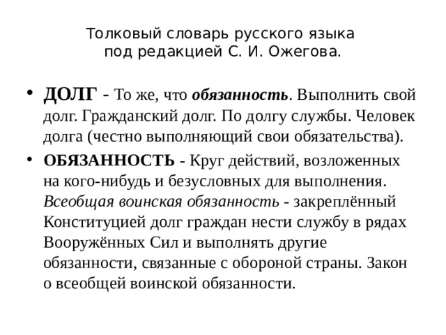 Толковый словарь русского языка  под редакцией С. И. Ожегова. ДОЛГ - То же, что обязанность . Выполнить свой долг. Гражданский долг. По долгу службы. Человек долга (честно выполняющий свои обязательства). Обязанность - Круг действий, возложенных на кого-нибудь и безусловных для выполнения. Всеобщая воинская обязанность - закреплённый Конституцией долг граждан нести службу в рядах Вооружённых Сил и выполнять другие обязанности, связанные с обороной страны. Закон о всеобщей воинской обязанности. 